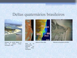 Deltas quaternários brasileiros
Mudança do sistema deltaico na
Vila do Cabeço. Fonte:
Dominguez, 2009.
Delta do rio
Jequitinhonha,
dominado por
ondas. Fonte:
Dominguez
Delta do ri Doce (ES) Delta do rio Parnaíba do Sul (RJ)
 