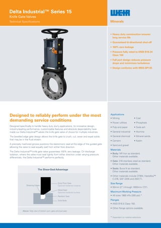 Delta Industrial™ Series 15
Knife Gate Valves
Technical Specifications
Designed to reliably perform under the most
demanding service conditions
Designed specifically to handle heavy duty slurry applications, its innovative design,
industry-leading performance, customisable features and absolute dependability have
made our Delta Industrial™ valves the knife gate valve of choice for multiple industries.
The bevelled edge gate design allows the knife gate to crush, cut, sever and expel solids
that may be in the fluid stream.
A precisely machined groove positions the elastomeric seat at the edge of the guided gate
allowing the valve to seal equally well from either flow direction.
The Delta Industrial™ knife gate valve guarantees 100% zero leakage. On discharge
isolation, where the valve must seal tightly from either direction under varying pressure
differentials, the Delta Industrial™ performs perfectly.
•	Heavy duty construction ensures
long service life
•	Guaranteed bi-directional shut-off
•	100% zero leakage
•	Pressure fully rated to ANSI B16.34
Class 150
•	Full port design reduces pressure
drops and minimises turbulence
•	Design conforms with MSS-SP135
Applications
•	 Mining 	 •	Coal
•	Power utilities	 •	Phosphate
•	Pulp and paper	 •	Soda ash
•	General industrial	 •	Alumina
•	General chemical	 •	Mineral sands
•	Cement	 •	Kaolin
•	Sand and gravel
Materials
•	Body: NR Iron as standard.
Other materials available.
•	Gate: 316 stainless steel as standard.
Other materials available.
•	Seals: Buna N as standard.
Other materials available.
•	Other materials include CF8M, Hastelloy™
C-276, SAF 2205 and 2507, Ti.
Size Range
•	50mm (2”) through 1800mm (72).
Maximum Working Pressure
•	All sizes 1965 kPa (285 psi).*
Flanges
•	ANSI B16.5 Class 150.
•	Other flange options available.
* Dependent on material selections.
Minerals
Shearing Edges
Extra Thick Gate
Optional hardened material
Solid Body
Metal Seat
Optional hardened surface
Resilient Seat
Above: Side view of bottom port, gate and dual seat.
The Shear-Seal Advantage
 