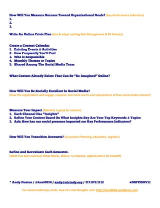 How Will You Measure Success Toward Organizational Goals? (Key Performance Indicators)
1.
2.
3.

Write An Online Crisis Plan (Use & adapt existing Risk Management & PR Policies)


Create a Content Calendar
1. Existing Events & Activities
2. How Frequently You’ll Post
3. Who Is Responsible
4. Monthly Themes or Topics
5. Shared Among The Social Media Team


What Content Already Exists That Can Be “Re-Imagined” Online?



How Will You Be Socially Excellent In Social Media?
(How the organization will engage, respond, and meet norms and expectations of that social media channel)



Measure Your Impact (Monthly is good for starters)
1. Each Channel Has “Insights”
2. Refine Your Content Based On What Insights Say Are Your Top Keywords & Topics
3. Ask: How has our social presence impacted our Key Performance Indicators?



How Will You Transition Accounts? (Succession Planning, Education, Logistics)



Refine and Reevaluate Each Semester.
(What Has Been Learned, What Works, Where To Improve, Opportunities for Growth)




* Andy Huston / @hust0058 / andy@nicindy.org / 317.872.1112                                #DSPCONV11

         For social media tips, tricks, how-to’s and thoughts visit: http://hust0058.wordpress.com
 