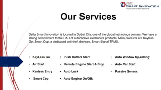 Our Services
Delta Smart Innovation is located in Dubai City, one of the global technology centers, We have a
strong commitment to the R&D of automotive electronics products. Main products are Keyless
Go, Smart Cop, a dedicated anti-theft devices, Smart Signal TPMS.
• KeyLess Go
• Air Start
• Keyless Entry
• Smart Cop
• Auto Window Up-rolling:
• Auto Car Start:
• Passive Sensor:
• Push Button Start
• Remote Engine Start & Stop
• Auto Lock
• Auto Engine On/Off:
 