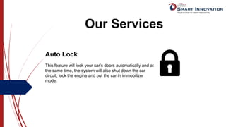 Our Services
Auto Lock
This feature will lock your car’s doors automatically and at
the same time, the system will also shut down the car
circuit, lock the engine and put the car in immobilizer
mode.
 
