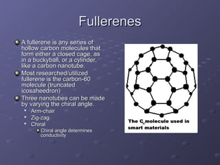 Fullerenes
Fullerenes
A fullerene is any series of
A fullerene is any series of
hollow carbon molecules that
hollow carbon molecules that
form either a closed cage, as
form either a closed cage, as
in a buckyball, or a cylinder,
in a buckyball, or a cylinder,
like a carbon nanotube.
like a carbon nanotube.
Most researched/utilized
Most researched/utilized
fullerene is the carbon-60
fullerene is the carbon-60
molecule (truncated
molecule (truncated
icosaheedron)
icosaheedron)
Three nanotubes can be made
Three nanotubes can be made
by varying the chiral angle.
by varying the chiral angle.

Arm-chair
Arm-chair

Zig-zag
Zig-zag

Chiral
Chiral
Chiral angle determines
Chiral angle determines
conductivity
conductivity
 