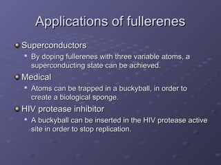 Applications of fullerenes
Applications of fullerenes
Superconductors
Superconductors

By doping fullerenes with three variable atoms, a
By doping fullerenes with three variable atoms, a
superconducting state can be achieved.
superconducting state can be achieved.
Medical
Medical

Atoms can be trapped in a buckyball, in order to
Atoms can be trapped in a buckyball, in order to
create a biological sponge.
create a biological sponge.
HIV protease inhibitor
HIV protease inhibitor

A buckyball can be inserted in the HIV protease active
A buckyball can be inserted in the HIV protease active
site in order to stop replication.
site in order to stop replication.
 