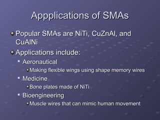 Appplications of SMAs
Appplications of SMAs
Popular SMAs are NiTi, CuZnAl, and
Popular SMAs are NiTi, CuZnAl, and
CuAlNi
CuAlNi
Applications include:
Applications include:

Aeronautical
Aeronautical
Making flexible wings using shape memory wires
Making flexible wings using shape memory wires

Medicine
Medicine
Bone plates made of NiTi
Bone plates made of NiTi

Bioengineering
Bioengineering
Muscle wires that can mimic human movement
Muscle wires that can mimic human movement
 