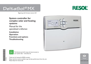 *11211902*11211902
Thank you for buying this RESOL product.
Please read this manual carefully to get the best performance from this unit.
Please keep this manual safe.
DeltaSol®
MX
www.resol.com
Manual
en
System controller for
complex solar and heating
systems
Manual for the
specialised craftsman
Installation
Operation
Functions and options
Troubleshooting
Beginning with firmware version 2.01
The Internet portal for easy and secure access to
your system data – www.vbus.net
 