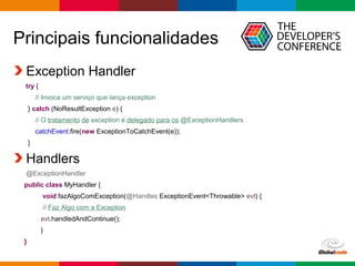 Globalcode – Open4education
Principais funcionalidades
Exception Handler
try {
// Invoca um serviço que lança exception
} catch (NoResultException e) {
// O tratamento de exception é delegado para os @ExceptionHandlers
catchEvent.fire(new ExceptionToCatchEvent(e));
}
Handlers
@ExceptionHandler
public class MyHandler {
void fazAlgoComException(@Handles ExceptionEvent<Throwable> evt) {
// Faz Algo com a Exception
evt.handledAndContinue();
}
}
 
