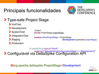Globalcode – Open4education
Principais funcionalidades
Type-safe Project Stage
UnitTest,
Development
SystemTest
IntegrationTest
Staging
Production
Configurável via DeltaSpike Configuration API
@Inject
private ProjectStage projectStage;
boolean isDevProjectStage = ProjectStage
.Development.equals(this.projectStage);
<h:panelGroup layout="block"
rendered="#{applicationConfig.projectStage == 'Development'}"
-Dorg.apache.deltaspike.ProjectStage=Development
 