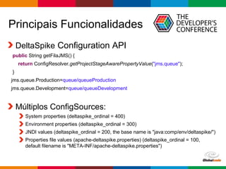 Globalcode – Open4education
Principais Funcionalidades
DeltaSpike Configuration API
public String getFilaJMS() {
return ConfigResolver.getProjectStageAwarePropertyValue("jms.queue");
}
jms.queue.Production=queue/queueProduction
jms.queue.Development=queue/queueDevelopment
Múltiplos ConfigSources:
System properties (deltaspike_ordinal = 400)
Environment properties (deltaspike_ordinal = 300)
JNDI values (deltaspike_ordinal = 200, the base name is "java:comp/env/deltaspike/")
Properties file values (apache-deltaspike.properties) (deltaspike_ordinal = 100,
default filename is "META-INF/apache-deltaspike.properties")
 