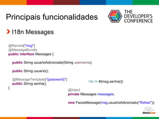 Globalcode – Open4education
Principais funcionalidades
I18n Messages
@Named("msg")
@MessageBundle
public interface Messages {
public String usuarioAdicionado(String username);
public String usuario();
@MessageTemplate("{password}")
public String senha();
}
<br /> #{msg.senha()}:
@Inject
private Messages messages;
new FacesMessage(msg.usuarioAdicionado("Rafael"));
 