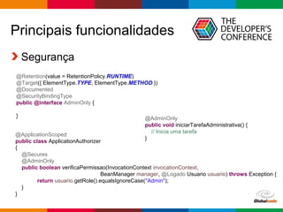 Globalcode – Open4education
Principais funcionalidades
Segurança
@Retention(value = RetentionPolicy.RUNTIME)
@Target({ ElementType.TYPE, ElementType.METHOD })
@Documented
@SecurityBindingType
public @interface AdminOnly {
}
@ApplicationScoped
public class ApplicationAuthorizer
{
@Secures
@AdminOnly
public boolean verificaPermissao(InvocationContext invocationContext,
BeanManager manager, @Logado Usuario usuario) throws Exception {
return usuario.getRole().equalsIgnoreCase("Admin");
}
}
@AdminOnly
public void iniciarTarefaAdministrativa() {
// Inicia uma tarefa
}
 