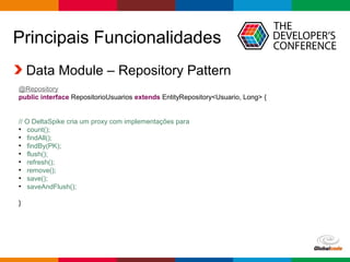 Globalcode – Open4education
Principais Funcionalidades
Data Module – Repository Pattern
@Repository
public interface RepositorioUsuarios extends EntityRepository<Usuario, Long> {
// O DeltaSpike cria um proxy com implementações para
●
count();
●
findAll();
●
findBy(PK);
●
flush();
●
refresh();
●
remove();
●
save();
●
saveAndFlush();
}
 
