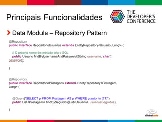 Globalcode – Open4education
Principais Funcionalidades
Data Module – Repository Pattern
@Repository
public interface RepositorioUsuarios extends EntityRepository<Usuario, Long> {
// O próprio nome do método cria o SQL
public Usuario findByUsernameAndPassword(String username, char[]
password);
}
@Repository
public interface RepositorioPostagens extends EntityRepository<Postagem,
Long> {
@Query("SELECT p FROM Postagem AS p WHERE p.autor in (?1)")
public List<Postagem> findBySeguidos(List<Usuario> usuariosSeguidos);
}
 