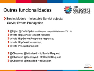Globalcode – Open4education
Outras funcionalidades
Servlet Module – Injectable Servlet objects/
Servlet Events Propagation
@Inject @DeltaSpike (qualifier para compatibilidade com CDI 1.1)
private HttpServletRequest request;
private HttpServletResponse response;
private HttpSession session;
private Principal principal;
@Observes @Initialized HttpServletRequest
@Observes @Destroyed HttpServletRequest
@Observes @Initialized HttpSession
 