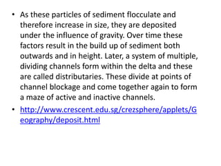 • As these particles of sediment flocculate and
therefore increase in size, they are deposited
under the influence of gravity. Over time these
factors result in the build up of sediment both
outwards and in height. Later, a system of multiple,
dividing channels form within the delta and these
are called distributaries. These divide at points of
channel blockage and come together again to form
a maze of active and inactive channels.
• http://www.crescent.edu.sg/crezsphere/applets/G
eography/deposit.html
 