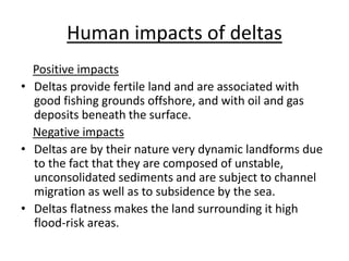 Human impacts of deltas
Positive impacts
• Deltas provide fertile land and are associated with
good fishing grounds offshore, and with oil and gas
deposits beneath the surface.
Negative impacts
• Deltas are by their nature very dynamic landforms due
to the fact that they are composed of unstable,
unconsolidated sediments and are subject to channel
migration as well as to subsidence by the sea.
• Deltas flatness makes the land surrounding it high
flood-risk areas.
 