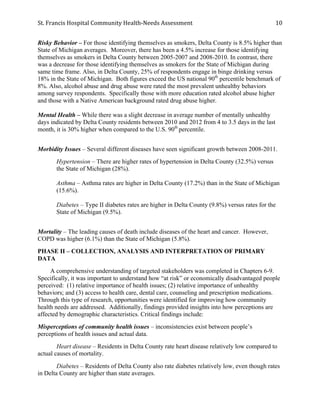 St.	
  Francis	
  Hospital	
  Community	
  Health-­‐Needs	
  Assessment	
  
	
  
10	
  
Risky Behavior – For those identifying themselves as smokers, Delta County is 8.5% higher than
State of Michigan averages. Moreover, there has been a 4.5% increase for those identifying
themselves as smokers in Delta County between 2005-2007 and 2008-2010. In contrast, there
was a decrease for those identifying themselves as smokers for the State of Michigan during
same time frame. Also, in Delta County, 25% of respondents engage in binge drinking versus
18% in the State of Michigan. Both figures exceed the US national 90th
percentile benchmark of
8%. Also, alcohol abuse and drug abuse were rated the most prevalent unhealthy behaviors
among survey respondents. Specifically those with more education rated alcohol abuse higher
and those with a Native American background rated drug abuse higher.
Mental Health – While there was a slight decrease in average number of mentally unhealthy
days indicated by Delta County residents between 2010 and 2012 from 4 to 3.5 days in the last
month, it is 30% higher when compared to the U.S. 90th
percentile.
Morbidity Issues – Several different diseases have seen significant growth between 2008-2011.
Hypertension – There are higher rates of hypertension in Delta County (32.5%) versus
the State of Michigan (28%).
Asthma – Asthma rates are higher in Delta County (17.2%) than in the State of Michigan
(15.6%).
Diabetes – Type II diabetes rates are higher in Delta County (9.8%) versus rates for the
State of Michigan (9.5%).
Mortality – The leading causes of death include diseases of the heart and cancer. However,
COPD was higher (6.1%) than the State of Michigan (5.8%).
PHASE II – COLLECTION, ANALYSIS AND INTERPRETATION OF PRIMARY
DATA
A comprehensive understanding of targeted stakeholders was completed in Chapters 6-9.
Specifically, it was important to understand how “at risk” or economically disadvantaged people
perceived: (1) relative importance of health issues; (2) relative importance of unhealthy
behaviors; and (3) access to health care, dental care, counseling and prescription medications.
Through this type of research, opportunities were identified for improving how community
health needs are addressed. Additionally, findings provided insights into how perceptions are
affected by demographic characteristics. Critical findings include:
Misperceptions of community health issues – inconsistencies exist between people’s
perceptions of health issues and actual data.
Heart disease – Residents in Delta County rate heart disease relatively low compared to
actual causes of mortality.
Diabetes – Residents of Delta County also rate diabetes relatively low, even though rates
in Delta County are higher than state averages.
 