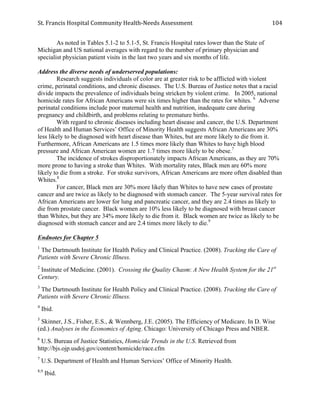St.	
  Francis	
  Hospital	
  Community	
  Health-­‐Needs	
  Assessment	
  
	
  
104	
  
As noted in Tables 5.1-2 to 5.1-5, St. Francis Hospital rates lower than the State of
Michigan and US national averages with regard to the number of primary physician and
specialist physician patient visits in the last two years and six months of life.
Address the diverse needs of underserved populations:
Research suggests individuals of color are at greater risk to be afflicted with violent
crime, perinatal conditions, and chronic diseases. The U.S. Bureau of Justice notes that a racial
divide impacts the prevalence of individuals being stricken by violent crime. In 2005, national
homicide rates for African Americans were six times higher than the rates for whites. 6
Adverse
perinatal conditions include poor maternal health and nutrition, inadequate care during
pregnancy and childbirth, and problems relating to premature births.
With regard to chronic diseases including heart disease and cancer, the U.S. Department
of Health and Human Services’ Office of Minority Health suggests African Americans are 30%
less likely to be diagnosed with heart disease than Whites, but are more likely to die from it.
Furthermore, African Americans are 1.5 times more likely than Whites to have high blood
pressure and African American women are 1.7 times more likely to be obese.7
The incidence of strokes disproportionately impacts African Americans, as they are 70%
more prone to having a stroke than Whites. With mortality rates, Black men are 60% more
likely to die from a stroke. For stroke survivors, African Americans are more often disabled than
Whites.8
For cancer, Black men are 30% more likely than Whites to have new cases of prostate
cancer and are twice as likely to be diagnosed with stomach cancer. The 5-year survival rates for
African Americans are lower for lung and pancreatic cancer, and they are 2.4 times as likely to
die from prostate cancer. Black women are 10% less likely to be diagnosed with breast cancer
than Whites, but they are 34% more likely to die from it. Black women are twice as likely to be
diagnosed with stomach cancer and are 2.4 times more likely to die.9
Endnotes for Chapter 5
1
The Dartmouth Institute for Health Policy and Clinical Practice. (2008). Tracking the Care of
Patients with Severe Chronic Illness.
2
Institute of Medicine. (2001). Crossing the Quality Chasm: A New Health System for the 21st
Century.
3
The Dartmouth Institute for Health Policy and Clinical Practice. (2008). Tracking the Care of
Patients with Severe Chronic Illness.
4
Ibid.
5
Skinner, J.S., Fisher, E.S., & Wennberg, J.E. (2005). The Efficiency of Medicare. In D. Wise
(ed.) Analyses in the Economics of Aging. Chicago: University of Chicago Press and NBER.
6
U.S. Bureau of Justice Statistics, Homicide Trends in the U.S. Retrieved from
http://bjs.ojp.usdoj.gov/content/homicide/race.cfm
7
U.S. Department of Health and Human Services’ Office of Minority Health.
8,9
Ibid.
 