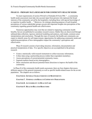 St.	
  Francis	
  Hospital	
  Community	
  Health-­‐Needs	
  Assessment	
  
	
  
105	
  
PHASE II – PRIMARY DATA RESEARCH FOR COMMUNITY HEALTH NEEDS
To meet requirements of section 501(r)(3) of Schedule H Form 990, “…a community
health needs assessment must take into account input from persons who represent the broad
interests of the community served by the hospital(s), including those with special knowledge of
or expertise in public health …” Moreover, for strategic planning purposes of each hospital,
perceptions of various stakeholder groups can provide important insights into perceptions of the
community regarding general health-care effectiveness.
Numerous opportunities may exist that are related to impacting community health
benefits, but are not published in secondary research sources. Rather they are discovered through
unbiased data collection, rigorous statistical modeling and analyses, and simple, common-sense
interpretations and conclusions. Through this type of research, the health-care community can
expect to identify areas for self-improvement, opportunities for addressing community needs and
underlying perceptions of how demographics impact the community’s perceptions and
effectiveness.
Phase II research consists of providing structure, information, documentation and
practical interpretation of data. Five specific objectives are accomplished in the primary
research:
• Create a statistically valid research instrument to collect necessary information;
• Collect data using a partnership process (rather than respondent mentality);
• Assess perceptions of current/potential community issues;
• Segment markets based on key demographics;
• Draw conclusions and discuss potential future directions to improve the health of the
community.
In Phase II of the community health needs assessment, there are four chapters that assess
different aspects of the general community as well as specific health-related issues for the at-risk
population. The chapters are as follows:
CHAPTER 6. GENERAL CHARACTERISTICS OF RESPONDENTS
CHAPTER 7. FINDINGS AND RESULTS COMMUNITY PERCEPTIONS
CHAPTER 8. ACCESSIBILITY TO HEALTH CARE
CHAPTER 9. HEALTH-RELATED BEHAVIORS
 