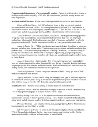 St.	
  Francis	
  Hospital	
  Community	
  Health-­‐Needs	
  Assessment	
  
	
  
11	
  
Perceptions of the importance of access to health services – Access to health services is rated as
the highest determinant to quality of life after job opportunities, particular among women and
older respondents.
Access to Medical Services – Several issues relating to health service access were identified.
Choice of Medical Care – Only 60% of people living in deep poverty seek medical
services at a clinic or doctor’s office. For this segment of the population, it is very common to
seek medical services from an emergency department (11%). Those that tend to use the ED for
primary care include men, younger people, and less educated people with lower incomes.
Access to Medical Care and Prescription Medications – Thirty percent of the population
living in poverty indicated there was a time in the last year when they were not able to get
medical care when needed. The leading causes were lack of insurance and inability to afford a
copayment or deductible. Similar results were found for access to prescription medication.
Access to Dental Care – While significant research exists linking dental care to numerous
diseases, including heart disease, only 55% of the aggregate population had a checkup in the last
year and only 31% of those living in poverty had a checkup. Moreover, 25% of those living in
poverty have not been to the dentist for 5 or more years. Specifically, younger respondents,
Native Americans, lower income, homeless individuals and less educated people were less likely
to visit a dentist.
Access to Counseling – Approximately 21% of people living in poverty indicated they
were not able to get counseling when they needed it over the last 12 months. Leading indicators
are younger people, less educated and homelessness. While affordability and insurance were the
leading reasons, fear and embarrassment were also significant.
Access to Information – Across categories, residents of Delta County get most of their
medical information from doctors.
Type of Insurance – Across Delta County, the most prevalent type of insurance is private
or commercial; however, those living in poverty are disproportionately more reliant on Medicaid.
Also for those living in poverty, 30% do not have any type of insurance at all.
Healthy Behaviors – Several issues relating to healthy behaviors were identified.
Physical Exercise – Men are more likely to engage in physical exercise. However, only
13% of the population engages in exercise at least 5 times a week.
Healthy Eating – Less than 2% of the population consumes at least the minimum
recommended servings of fruits/vegetables in a day. Those that are more likely to have healthy
eating habits include women, people with higher educations and more income, and older people.
Decrease Smoking – Less educated people, men, younger people, Native Americans and
homeless people are more likely to smoke.
Self-Perceptions of Health – In terms of self-perceptions of physical and mental health,
95% of the population indicated that they were in average or good physical health. Similar
results were found for residents’ self-perceptions of mental health.
 
