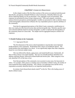 St.	
  Francis	
  Hospital	
  Community	
  Health-­‐Needs	
  Assessment	
  
	
  
113	
  
CHAPTER 7. COMMUNITY PERCEPTIONS
In this chapter results of the first three sections of the survey are analyzed and discussed.
Specifically, perceptions of Health Problems in the Community, Unhealthy Behaviors and
factors impacting Quality of Life are presented. First, aggregate scores are presented. Then
responses are presented for those living in deep poverty. After each category, correlation
analyses between perceptions and demographic variables are presented in order to identify where
certain demographic characteristics influence the way respondents perceive specific attributes of
the community.
Note that for aggregated perceptions of the Delta County community, modifications to
data were made given the skewed income data and skewed gender data. Therefore specific cases
were selected randomly based on income and gender, in order to replicate the demographics of
the community based on Census data. The sample used for aggregated analyses contains 638
responses.
7.1 Health Problems in the Community
7.1.1 Aggregated Results
The first dimension of the survey asked respondents to rate the three most important
health problems in the community. Respondents had a choice of 20 different options. The
health problem that rated highest was cancer. It was significantly higher than other categories
based on t-tests between sample means.
This was followed by obesity, aging issues, and mental health issues. Statistically, all
three of these choices were rated similarly. The next set of health problems identified were
diabetes and heart disease, followed by dental health and chronic pain. Other categories were
only identified 10% of the time or less.
Note that perceptions of the community were accurate in some cases, but inaccurate in
others. For example, while cancer is a leading cause of mortality in Delta County, the number of
cases treated has been steadily declining. Also, obesity is an important issue and the survey
respondents accurately identified obesity as an important health problem.
In contrast, heart disease/heart attacks rated 6th
on the list. This is the leading cause of
death in Delta County.
 