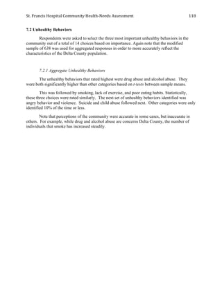 St.	
  Francis	
  Hospital	
  Community	
  Health-­‐Needs	
  Assessment	
  
	
  
118	
  
7.2 Unhealthy Behaviors
Respondents were asked to select the three most important unhealthy behaviors in the
community out of a total of 14 choices based on importance. Again note that the modified
sample of 638 was used for aggregated responses in order to more accurately reflect the
characteristics of the Delta County population.
7.2.1 Aggregate Unhealthy Behaviors
The unhealthy behaviors that rated highest were drug abuse and alcohol abuse. They
were both significantly higher than other categories based on t-tests between sample means.
This was followed by smoking, lack of exercise, and poor eating habits. Statistically,
these three choices were rated similarly. The next set of unhealthy behaviors identified was
angry behavior and violence. Suicide and child abuse followed next. Other categories were only
identified 10% of the time or less.
Note that perceptions of the community were accurate in some cases, but inaccurate in
others. For example, while drug and alcohol abuse are concerns Delta County, the number of
individuals that smoke has increased steadily.
 