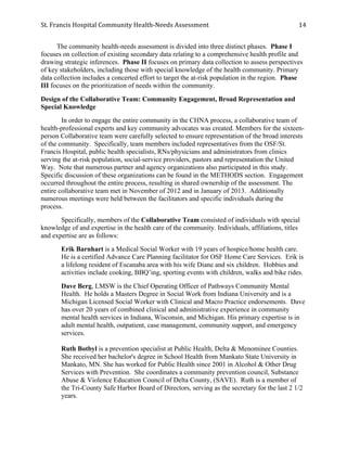 St.	
  Francis	
  Hospital	
  Community	
  Health-­‐Needs	
  Assessment	
  
	
  
14	
  
The community health-needs assessment is divided into three distinct phases. Phase I
focuses on collection of existing secondary data relating to a comprehensive health profile and
drawing strategic inferences. Phase II focuses on primary data collection to assess perspectives
of key stakeholders, including those with special knowledge of the health community. Primary
data collection includes a concerted effort to target the at-risk population in the region. Phase
III focuses on the prioritization of needs within the community.
Design of the Collaborative Team: Community Engagement, Broad Representation and
Special Knowledge
In order to engage the entire community in the CHNA process, a collaborative team of
health-professional experts and key community advocates was created. Members for the sixteen-
person Collaborative team were carefully selected to ensure representation of the broad interests
of the community. Specifically, team members included representatives from the OSF/St.
Francis Hospital, public health specialists, RNs/physicians and administrators from clinics
serving the at-risk population, social-service providers, pastors and representation the United
Way. Note that numerous partner and agency organizations also participated in this study.
Specific discussion of these organizations can be found in the METHODS section. Engagement
occurred throughout the entire process, resulting in shared ownership of the assessment. The
entire collaborative team met in November of 2012 and in January of 2013. Additionally
numerous meetings were held between the facilitators and specific individuals during the
process.
Specifically, members of the Collaborative Team consisted of individuals with special
knowledge of and expertise in the health care of the community. Individuals, affiliations, titles
and expertise are as follows:
Erik Barnhart is a Medical Social Worker with 19 years of hospice/home health care.
He is a certified Advance Care Planning facilitator for OSF Home Care Services. Erik is
a lifelong resident of Escanaba area with his wife Diane and six children. Hobbies and
activities include cooking, BBQ’ing, sporting events with children, walks and bike rides.
Dave Berg, LMSW is the Chief Operating Officer of Pathways Community Mental
Health. He holds a Masters Degree in Social Work from Indiana University and is a
Michigan Licensed Social Worker with Clinical and Macro Practice endorsements. Dave
has over 20 years of combined clinical and administrative experience in community
mental health services in Indiana, Wisconsin, and Michigan. His primary expertise is in
adult mental health, outpatient, case management, community support, and emergency
services.
Ruth Botbyl is a prevention specialist at Public Health, Delta & Menominee Counties.
She received her bachelor's degree in School Health from Mankato State University in
Mankato, MN. She has worked for Public Health since 2001 in Alcohol & Other Drug
Services with Prevention. She coordinates a community prevention council, Substance
Abuse & Violence Education Council of Delta County, (SAVE). Ruth is a member of
the Tri-County Safe Harbor Board of Directors, serving as the secretary for the last 2 1/2
years.
 
