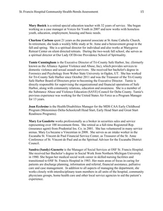 St.	
  Francis	
  Hospital	
  Community	
  Health-­‐Needs	
  Assessment	
  
	
  
15	
  
Mary Busick is a retired special education teacher with 32 years of service. She began
working as a case manager at Voices for Youth in 2007 and now works with homeless
youth, education, employment, housing and basic needs.
Charlene Carlson spent 21 years as the pastoral associate at St Anne Catholic Church.
In retirement, she leads a weekly bible study at St. Anne and a bereavement group in the
fall and spring. She is a spiritual director for individual and also works at Marygrove
Retreat Center on silent directed retreats. During the two-week fall school, she serves as
a spiritual director at Our Lady Of Divine Providence School of Spirituality.
Tamie Cunningham is the Executive Director of Tri-County Safe Harbor, Inc. (formerly
known as the Alliance Against Violence and Abuse, Inc), which provides services to
domestic violence and sexual assault survivors. She received her bachelor's degree in
Forensics and Psychology from Weber State University in Ogden, UT. She has worked
for Tri-County Safe Harbor since October 2011 and was the Treasurer of the Tri-County
Safe Harbor Board of Directors prior to becoming the Executive Director. Tamie is
directly responsible for supervising the organizational and financial operations of Safe
Harbor, along with community relations, education and awareness. She is a member of
the Substance Abuse and Violence Education (SAVE) Council for Delta County. Tamie's
previous experience was working for the United States Air Force as a Program Manager
for 13 years.
Joan Ecclesine is the Health/Disabilities Manager for the MDS CAA Early Childhood
Program (Menominee-Delta-Schoolcraft Head Start, Early Head Start and Great Start
Readiness Programs).
Mary Lu Gaudette works professionally as a broker in securities sales and service
representing over 100 investment firms. She retired as a full-time Registered Rep.
(insurance agent) from Prudential Ins. Co. in 2001. She has volunteered in many service
arenas. Mary Lu became a Vincentian in 2008. She serves as an intake worker in the
Escanaba St. Vincent de Paul Financial Service Center, as Treasurer of the St. Anne
Conference of St. Vincent de Paul and as the Spiritual Advisor for the Escanaba District
Council.
Sandra (Sandy) Guenette is the Manager of Social Services at OSF St. Francis Hospital.
She received her Bachelor’s degree in Social Work from Northern Michigan University
in 1980. She began her medical social work career in skilled nursing facilities and
transitioned to OSF St. Francis Hospital in 1983. Her main areas of focus in caring for
patients are discharge planning, information and referral, financial assistance, palliative
care and case management. In addition to all aspects of managing the department, she
works closely with interdisciplinary team members in all units of the hospital, community
physicians groups, home health care and other local service agencies to aid the patient’s
experience.
 