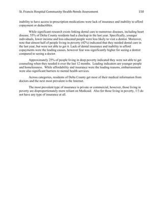 St.	
  Francis	
  Hospital	
  Community	
  Health-­‐Needs	
  Assessment	
  
	
  
150	
  
inability to have access to prescription medications were lack of insurance and inability to afford
copayment or deductibles.
While significant research exists linking dental care to numerous diseases, including heart
disease, 55% of Delta County residents had a checkup in the last year. Specifically, younger
individuals, lower income and less educated people were less likely to visit a dentist. Moreover,
note that almost half of people living in poverty (42%) indicated that they needed dental care in
the last year, but were not able to get it. Lack of dental insurance and inability to afford
copayments were the leading causes, however fear was significantly higher for seeing a dentist
compared to seeing a doctor.
Approximately 25% of people living in deep poverty indicated they were not able to get
counseling when they needed it over the last 12 months. Leading indicators are younger people
and homelessness. While affordability and insurance were the leading reasons, embarrassment
were also significant barriers to mental health services.
Across categories, residents of Delta County get most of their medical information from
doctors and the next most prevalent is the Internet.
The most prevalent type of insurance is private or commercial, however, those living in
poverty are disproportionately more reliant on Medicaid. Also for those living in poverty, 1/3 do
not have any type of insurance at all.
 
