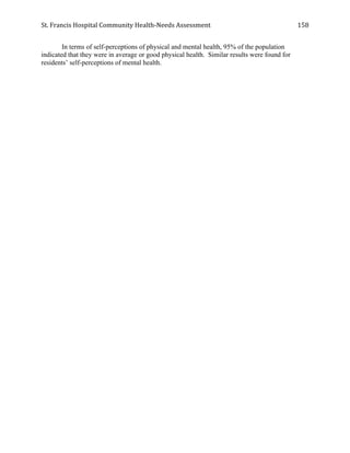 St.	
  Francis	
  Hospital	
  Community	
  Health-­‐Needs	
  Assessment	
  
	
  
158	
  
In terms of self-perceptions of physical and mental health, 95% of the population
indicated that they were in average or good physical health. Similar results were found for
residents’ self-perceptions of mental health.
 