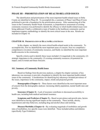 St.	
  Francis	
  Hospital	
  Community	
  Health-­‐Needs	
  Assessment	
  
	
  
159	
  
PHASE III – PRIORITIZATION OF HEALTH-RELATED ISSUES
The identification and prioritization of the most important health-related issues in Delta
County are identified in Phase III. To accomplish this, a summary of Phase I and Phase II were
performed to provide a foundation for the prioritization process. After summarizing all of the
issues in the Community Health Needs Assessment, a comprehensive assessment of existing
community resources was performed to identify the efficacy to which health-related issues were
being addressed. Finally a collaborative team of leaders in the healthcare community used an
importance/urgency methodology to identify the most critical issues in the area. Results are
included in Chapter 10.
CHAPTER 10. PRIORITIZATION OF HEALTH-RELATED ISSUES
In this chapter, we identify the most critical health-related needs in the community. To
accomplish this, first we identified the most important areas of concern. Next we completed a
comprehensive inventory of community resources, and finally we identified the most important
health concerns in the community.
Specific criteria used to identify these issues included: (1) magnitude to the community; (2)
strategic importance to the community; (3) existing community resources; (4) potential for
impact; and (5) trends and future forecasts.
10.1 Summary of Community Health Issues
Based on findings from the previous analyses, a chapter-by-chapter summary of key
takeaways was necessary to provide a foundation to identify the most important health-related
issues in the community. Considerations for identifying key takeaways included prevalence of
the issues, importance to the community, impact, trends and projected growth.
Demographics (Chapter 1) – Three factors were identified as the most important areas
of concern from the demographic analyses: increasing elderly population, mental health rates and
poverty.
Insurance (Chapter 2) – Lack of insurance contributes to decreased accessibility to
health care, including both medical and dental insurance.
Symptoms and Predictors (Chapter 3) – Based on prevalence and growth rates, factors
were identified as having significant impact on the community. These include, obesity,
hypertension and risky behaviors, including drug and alcohol abuse and smoking.
Diseases/Morbidity (Chapter 4) – By evaluating magnitude of morbidities and growth
rates of morbidities, two specific issues were identified. These included asthma and diabetes
(specifically Type II diabetes).
 