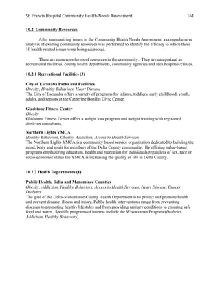 St.	
  Francis	
  Hospital	
  Community	
  Health-­‐Needs	
  Assessment	
  
	
  
161	
  
10.2 Community Resources
After summarizing issues in the Community Health Needs Assessment, a comprehensive
analysis of existing community resources was performed to identify the efficacy to which these
10 health-related issues were being addressed.
There are numerous forms of resources in the community. They are categorized as
recreational facilities, county health departments, community agencies and area hospitals/clinics.
10.2.1 Recreational Facilities (3)
City of Escanaba Parks and Facilities
Obesity, Healthy Behaviors, Heart Disease
The City of Escanaba offers a variety of programs for infants, toddlers, early childhood, youth,
adults, and seniors at the Catherine Bonifas Civic Center.
Gladstone Fitness Center
Obesity
Gladstone Fitness Center offers a weight loss program and weight training with registered
dietician consultants.
Northern Lights YMCA
Healthy Behaviors, Obesity, Addiction, Access to Health Services
The Northern Lights YMCA is a community based service organization dedicated to building the
mind, body and spirit for members of the Delta County community. By offering value-based
programs emphasizing education, health and recreation for individuals regardless of sex, race or
socio-economic status the YMCA is increasing the quality of life in Delta County.
10.2.2 Health Departments (1)
Public Health, Delta and Menominee Counties
Obesity, Addiction, Healthy Behaviors, Access to Health Services, Heart Disease, Cancer,
Diabetes
The goal of the Delta-Menominee County Health Department is to protect and promote health
and prevent disease, illness and injury. Public health interventions range from preventing
diseases to promoting healthy lifestyles and from providing sanitary conditions to ensuring safe
food and water. Specific programs of interest include the Wisewoman Program (Diabetes,
Addiction, Healthy Behaviors).
 