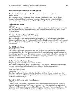 St.	
  Francis	
  Hospital	
  Community	
  Health-­‐Needs	
  Assessment	
  
	
  
162	
  
10.2.3 Community Agencies/Private Practices (23)
Tri-County Safe Harbor (formerly Alliance Against Violence and Abuse)
Mental Health
The Alliance Against Violence and Abuse offers services for all people who are abused.
Services include a 24 hour crisis line, an emergency shelter, support groups, individual
counseling, therapy, court advocacy, and referrals for legal, medical, financial, and housing.
Alcoholics Anonymous
Addiction
Alcoholics Anonymous is a fellowship of men and women who share their experience, strength
and hope with each other that they may solve their common problem and help others recover
from alcoholism.
American Red Cross, Superior U.P. Chapter
Healthy Behaviors
The American Red Cross is a humanitarian organization led by volunteers and guided by its
Congressional Charter and the Fundamental Principles of the International Red Cross Movement
that provides relief to victims of disaster and helps people prevent, prepare for, and respond to
emergencies.
Bay Cliff Health Camp
Healthy Behaviors
Bay Cliff is a year-round, nonprofit therapy and wellness center for children and adults with
physical disabilities. Bay Cliff partners with non-profit organizations and schools interested in
conducting programs at camp. These guest programs include health and wellness retreats, youth
development camps, science and outdoor recreation programs, or volunteer and leadership
trainings for people with & without disabilities.
Bishop Noa Home for Senior Citizens
Respiratory Issues, Heart Disease, Cancer, Diabetes
The Bishop Noa Home for Senior Citizens provides a safe, healthy environment that promotes
physical, emotional and spiritual well-being to residents, families and employees.
Care Free Dental Clinic
Dental Issues
The Care Free Dental Clinic provides free dental care for Delta Country residents on a first
come/first serve basis. The clinic specifically serves individuals who do not have any dental or
medical insurance coverage.
Catholic Social Services of the Upper Peninsula
Addiction
Catholic Social Services has a large mental health and substance abuse outpatient-counseling
ministry. Last year it served over 2,000 UP residents with 12,000 appointments. Counseling
offices are in Marquette, Escanaba, and Iron Mountain. The agency has recently taken over the
Keenagers Home in Wakefield. This home is on the site of the former Divine Infant Hospital
 