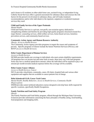 St.	
  Francis	
  Hospital	
  Community	
  Health-­‐Needs	
  Assessment	
  
	
  
163	
  
and is home to 42 residents in either adult foster care, assisted living, or independent living.
Catholic Social Services offers a general assessment for substance abuse and assesses the risk
factors for the person's involvement in substance abuse, and will make treatment
recommendations and/or refer individuals to the inpatient, outpatient or residential treatment
services they need.
Child and Family Services of the Upper Peninsula
Mental Health
Child and Family Services is a private, non-profit, non-sectarian agency dedicated to
strengthening children and families by providing high-quality programs structured around five
major themes: counseling services, child welfare services, home-based services, homeless
prevention services, and community-based services.
Community Action Agency and Human Resource Authority
Obesity, Access to Health Services
The Community Action Agency provides programs to negate the causes and symptoms of
poverty. Specific programs of interest include the Senior Nutrition Services (Obesity), and
RSVP (Access to Health Services).
Delta County Department of Human Services
Access to Health Services
DCDHS provides health care coverage to individuals who meet certain eligibility requirements.
All programs have an income test and some look at assets, these tests vary with each program.
Some may have a medical spend down amount, where the individual will be required to pay a set
amount per month towards medical expenses before the coverage will be available.
Delta County Cancer Alliance
Access to Health Services, Cancer
DCCA provides wheelchairs, commodes, canes, lift chairs, hospital beds and various other
equipment and supplies that are available to cancer patients free of charge.
Delta Schoolcraft I.S.D. Career Tech Center
Mental Health, Healthy Behaviors, Access to Health Services, Community Health
Misperceptions
DSISD provides career technical education courses designed to develop basic skills required for
specific vocations, specifically Health Occupations.
Family Nutrition and Food Safety Program
Obesity
The Family Nutrition and Food Safety program, offered through the Michigan State University
Extension provides information concerning the basic principles of healthy eating, food handling,
food preparation and shopping skills.
 