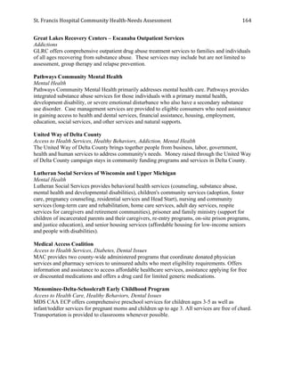 St.	
  Francis	
  Hospital	
  Community	
  Health-­‐Needs	
  Assessment	
  
	
  
164	
  
Great Lakes Recovery Centers – Escanaba Outpatient Services
Addictions
GLRC offers comprehensive outpatient drug abuse treatment services to families and individuals
of all ages recovering from substance abuse. These services may include but are not limited to
assessment, group therapy and relapse prevention.
Pathways Community Mental Health
Mental Health
Pathways Community Mental Health primarily addresses mental health care. Pathways provides
integrated substance abuse services for those individuals with a primary mental health,
development disability, or severe emotional disturbance who also have a secondary substance
use disorder. Case management services are provided to eligible consumers who need assistance
in gaining access to health and dental services, financial assistance, housing, employment,
education, social services, and other services and natural supports.
United Way of Delta County
Access to Health Services, Healthy Behaviors, Addiction, Mental Health
The United Way of Delta County brings together people from business, labor, government,
health and human services to address community's needs. Money raised through the United Way
of Delta County campaign stays in community funding programs and services in Delta County.
Lutheran Social Services of Wisconsin and Upper Michigan
Mental Health
Lutheran Social Services provides behavioral health services (counseling, substance abuse,
mental health and developmental disabilities), children's community services (adoption, foster
care, pregnancy counseling, residential services and Head Start), nursing and community
services (long-term care and rehabilitation, home care services, adult day services, respite
services for caregivers and retirement communities), prisoner and family ministry (support for
children of incarcerated parents and their caregivers, re-entry programs, on-site prison programs,
and justice education), and senior housing services (affordable housing for low-income seniors
and people with disabilities).
Medical Access Coalition
Access to Health Services, Diabetes, Dental Issues
MAC provides two county-wide administered programs that coordinate donated physician
services and pharmacy services to uninsured adults who meet eligibility requirements. Offers
information and assistance to access affordable healthcare services, assistance applying for free
or discounted medications and offers a drug card for limited generic medications.
Menominee-Delta-Schoolcraft Early Childhood Program
Access to Health Care, Healthy Behaviors, Dental Issues
MDS CAA ECP offers comprehensive preschool services for children ages 3-5 as well as
infant/toddler services for pregnant moms and children up to age 3. All services are free of chard.
Transportation is provided to classrooms whenever possible.
 