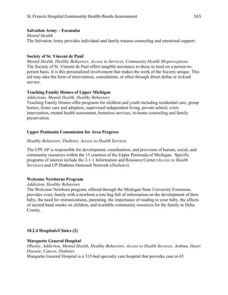 St.	
  Francis	
  Hospital	
  Community	
  Health-­‐Needs	
  Assessment	
  
	
  
165	
  
Salvation Army – Escanaba
Mental Health
The Salvation Army provides individual and family trauma counseling and emotional support.
Society of St. Vincent de Paul	
  
Mental Health, Healthy Behaviors, Access to Services, Community Health Misperceptions
The Society of St. Vincent de Paul offers tangible assistance to those in need on a person-to-
person basis. It is this personalized involvement that makes the work of the Society unique. This
aid may take the form of intervention, consultation, or often through direct dollar or in-kind
service.
Teaching Family Homes of Upper Michigan
Addictions, Mental Health, Healthy Behaviors
Teaching Family Homes offer programs for children and youth including residential care, group
homes, foster care and adoption, supervised independent living, private school, crisis
intervention, mental health assessment, homeless services, in-home counseling and family
preservation.
Upper Peninsula Commission for Area Progress
Healthy Behaviors, Diabetes, Access to Health Services
The UPCAP is responsible for development, coordination, and provision of human, social, and
community resources within the 15 counties of the Upper Peninsula of Michigan. Specific
programs of interest include the 2-1-1 Information and Resource Center (Access to Health
Services) and UP Diabetes Outreach Network (Diabetes).
Welcome Newborns Program
Addiction, Healthy Behaviors
The Welcome Newborn program, offered through the Michigan State University Extension,
provides every family with a newborn a tote bag full of information on the development of their
baby, the need for immunizations, parenting, the importance of reading to your baby, the affects
of second hand smoke on children, and available community resources for the family in Delta
County.
10.2.4 Hospitals/Clinics (2)
Marquette General Hospital
Obesity, Addiction, Mental Health, Healthy Behaviors, Access to Health Services, Asthma, Heart
Disease, Cancer, Diabetes
Marquette General Hospital is a 315-bed specialty care hospital that provides care in 65
 