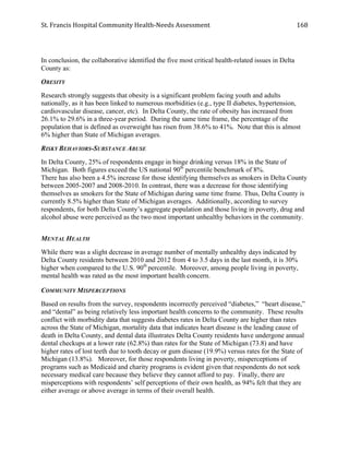 St.	
  Francis	
  Hospital	
  Community	
  Health-­‐Needs	
  Assessment	
  
	
  
168	
  
In conclusion, the collaborative identified the five most critical health-related issues in Delta
County as:
OBESITY
Research strongly suggests that obesity is a significant problem facing youth and adults
nationally, as it has been linked to numerous morbidities (e.g., type II diabetes, hypertension,
cardiovascular disease, cancer, etc). In Delta County, the rate of obesity has increased from
26.1% to 29.6% in a three-year period. During the same time frame, the percentage of the
population that is defined as overweight has risen from 38.6% to 41%. Note that this is almost
6% higher than State of Michigan averages.
RISKY BEHAVIORS-SUBSTANCE ABUSE
In Delta County, 25% of respondents engage in binge drinking versus 18% in the State of
Michigan. Both figures exceed the US national 90th
percentile benchmark of 8%.
There has also been a 4.5% increase for those identifying themselves as smokers in Delta County
between 2005-2007 and 2008-2010. In contrast, there was a decrease for those identifying
themselves as smokers for the State of Michigan during same time frame. Thus, Delta County is
currently 8.5% higher than State of Michigan averages. Additionally, according to survey
respondents, for both Delta County’s aggregate population and those living in poverty, drug and
alcohol abuse were perceived as the two most important unhealthy behaviors in the community.
MENTAL HEALTH
While there was a slight decrease in average number of mentally unhealthy days indicated by
Delta County residents between 2010 and 2012 from 4 to 3.5 days in the last month, it is 30%
higher when compared to the U.S. 90th
percentile. Moreover, among people living in poverty,
mental health was rated as the most important health concern.
COMMUNITY MISPERCEPTIONS
Based on results from the survey, respondents incorrectly perceived “diabetes,” “heart disease,”
and “dental” as being relatively less important health concerns to the community. These results
conflict with morbidity data that suggests diabetes rates in Delta County are higher than rates
across the State of Michigan, mortality data that indicates heart disease is the leading cause of
death in Delta County, and dental data illustrates Delta County residents have undergone annual
dental checkups at a lower rate (62.8%) than rates for the State of Michigan (73.8) and have
higher rates of lost teeth due to tooth decay or gum disease (19.9%) versus rates for the State of
Michigan (13.8%). Moreover, for those respondents living in poverty, misperceptions of
programs such as Medicaid and charity programs is evident given that respondents do not seek
necessary medical care because they believe they cannot afford to pay. Finally, there are
misperceptions with respondents’ self perceptions of their own health, as 94% felt that they are
either average or above average in terms of their overall health.
 