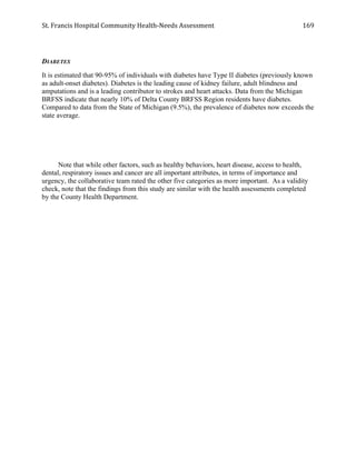 St.	
  Francis	
  Hospital	
  Community	
  Health-­‐Needs	
  Assessment	
  
	
  
169	
  
DIABETES
It is estimated that 90-95% of individuals with diabetes have Type II diabetes (previously known
as adult-onset diabetes). Diabetes is the leading cause of kidney failure, adult blindness and
amputations and is a leading contributor to strokes and heart attacks. Data from the Michigan
BRFSS indicate that nearly 10% of Delta County BRFSS Region residents have diabetes.
Compared to data from the State of Michigan (9.5%), the prevalence of diabetes now exceeds the
state average.
Note that while other factors, such as healthy behaviors, heart disease, access to health,
dental, respiratory issues and cancer are all important attributes, in terms of importance and
urgency, the collaborative team rated the other five categories as more important. As a validity
check, note that the findings from this study are similar with the health assessments completed
by the County Health Department.
 