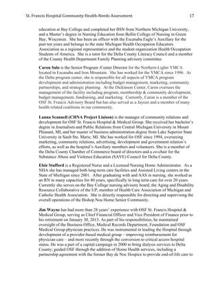St.	
  Francis	
  Hospital	
  Community	
  Health-­‐Needs	
  Assessment	
  
	
  
17	
  
education at Bay College and completed her BSN from Northern Michigan University,
and a Master’s degree in Nursing Education from Bellin College of Nursing in Green
Bay, Wisconsin. She has been an officer with the Escanaba Eagle’s Auxillary for the
past ten years and belongs to the state Michigan Health Occupation Educators
Association as a regional representative and the student organization Health Occupation
Students of America. She is a tutor for the Delta County Literacy Council and a member
of the County Health Department Family Planning advisory committee.
Caron Salo is the Senior Program /Center Director for the Northern Lights YMCA
located in Escanaba and Iron Mountain. She has worked for the YMCA since 1996. At
the Delta program center, she is responsible for all aspects of YMCA program
development and administration including budget management, marketing, community
partnerships, and strategic planning. At the Dickinson Center, Caron oversees the
management of the facility including program, membership & community development,
budget management, fundraising, and marketing. Currently, Caron is a member of the
OSF St. Francis Advisory Board but has also served as a Jaycee and a member of many
health related coalitions in our community.
Lanna Scannell (CHNA Project Liaison) is the manager of community relations and
development for OSF St. Francis Hospital & Medical Group. She received her bachelor’s
degree in Journalism and Public Relations from Central Michigan University in Mount
Pleasant, MI, and her master of business administration degree from Lake Superior State
University in Sault Ste. Marie, MI. She has worked for OSF since 1994, overseeing
marketing, community relations, advertising, development and government relation’s
efforts, as well as the hospital’s Auxiliary members and volunteers. She is a member of
the Delta County Chamber of Commerce board of directors and a co-chair for the
Substance Abuse and Violence Education (SAVE) Council for Delta County.
Elsie Stafford is a Registered Nurse and a Licensed Nursing Home Administrator. As a
NHA she has managed both long-term care facilities and Assisted Living centers in the
State of Michigan since 2001. After graduating with and AAS in nursing, she worked as
an RN in many capacities for 40 years, specifically in long term care for over 20 years.
Currently she serves on the Bay College nursing advisory board, the Aging and Disability
Resource Collaborative of the UP, member of Health Care Association of Michigan and
Catholic Health Association. She is directly responsible for directing and supervising the
overall operations of the Bishop Noa Home Senior Community.
Jim Wayne has had more than 28 years’ experience with OSF St. Francis Hospital &
Medical Group, serving as Chief Financial Officer and Vice President of Finance prior to
his retirement on January 30, 2013. As part of his responsibilities, he maintained
oversight of the Business Office, Medical Records Department, Foundation and OSF
Medical Group physician practices. He was instrumental in leading the Hospital through
development of a provider-based medical group – improving reimbursement for
physician care – and more recently through the conversion to critical access hospital
status. He was a part of a capital campaign in 2000 to bring dialysis services to Delta
County; guided OSF through the addition of Home Health services, including a
partnership agreement with the former Bay de Noc Hospice to provide end-of-life care to
 