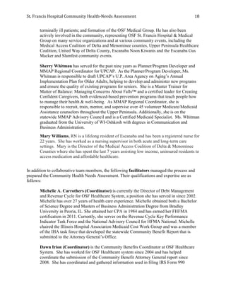 St.	
  Francis	
  Hospital	
  Community	
  Health-­‐Needs	
  Assessment	
  
	
  
18	
  
terminally ill patients; and formation of the OSF Medical Group. He has also been
actively involved in the community, representing OSF St. Francis Hospital & Medical
Group on many service organizations and at various community events, including the
Medical Access Coalition of Delta and Menominee counties, Upper Peninsula Healthcare
Coalition, United Way of Delta County, Escanaba Noon Kiwanis and the Escanaba Gus
Macker and Slamfest community events.
Sherry Whitman has served for the past nine years as Planner/Program Developer and
MMAP Regional Coordinator for UPCAP. As the Planner/Program Developer, Ms.
Whitman is responsible to draft UPCAP’s U.P. Area Agency on Aging’s Annual
Implementation Plan for Older Adults, helping to develop and administer new programs
and ensure the quality of existing programs for seniors. She is a Master Trainer for
Matter of Balance: Managing Concerns About Falls™ and a certified leader for Creating
Confident Caregivers, both evidenced-based prevention programs that teach people how
to manage their health & well-being. As MMAP Regional Coordinator, she is
responsible to recruit, train, mentor, and supervise over 45 volunteer Medicare/Medicaid
Assistance counselors throughout the Upper Peninsula. Additionally, she is on the
statewide MMAP Advisory Council and is a Certified Medicaid Specialist. Ms. Whitman
graduated from the University of WI-Oshkosh with degrees in Communication and
Business Administration.
Mary Williams, RN is a lifelong resident of Escanaba and has been a registered nurse for
22 years. She has worked as a nursing supervisor in both acute and long-term care
settings. Mary is the Director of the Medical Access Coalition of Delta & Menominee
Counties where she has spent the last 7 years assisting low income, uninsured residents to
access medication and affordable healthcare.
In addition to collaborative team members, the following facilitators managed the process and
prepared the Community Health Needs Assessment. Their qualifications and expertise are as
follows:
Michelle A. Carrothers (Coordinator) is currently the Director of Debt Management
and Revenue Cycle for OSF Healthcare System, a position she has served in since 2002.
Michelle has over 27 years of health care experience. Michelle obtained both a Bachelor
of Science Degree and Masters of Business Administration Degree from Bradley
University in Peoria, IL. She attained her CPA in 1984 and has earned her FHFMA
certification in 2011. Currently, she serves on the Revenue Cycle Key Performance
Indicator Task Force and the National Advisory Council for HFMA National. Michelle
chaired the Illinois Hospital Association Medicaid Cost Work Group and was a member
of the IHA task force that developed the statewide Community Benefit Report that is
submitted to the Attorney General’s Office.
Dawn Irion (Coordinator) is the Community Benefits Coordinator at OSF Healthcare
System. She has worked for OSF Healthcare system since 2004 and has helped
coordinate the submission of the Community Benefit Attorney General report since
2008. She has coordinated and gathered information used in filing IRS Form 990
 