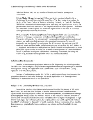 St.	
  Francis	
  Hospital	
  Community	
  Health-­‐Needs	
  Assessment	
  
	
  
19	
  
Schedule H since 2009 and is a member of Healthcare Financial Management
Association.
Eric J. Michel (Research Associate) MBA, is a faculty member in Leadership at
Christopher Newport University in Newport News, VA. Previously, he served on the
faculty of the Foster College of Business at Bradley University in Peoria, IL. Professor
Michel has coauthored over a dozen papers on leadership and organizational strategy for
presentations at national conferences and for publication in academic journals. He serves
as a consultant to not-for-profit and healthcare organizations in the areas of executive
development and community assessment.
Dr. Laurence G. Weinzimmer (Principal Investigator) Ph.D. is the Caterpillar Inc.
Professor of Strategic Management in the Foster College of Business at Bradley
University in Peoria, IL. An internationally recognized thought leader in organizational
strategy and leadership, he is a sought-after consultant to numerous Fortune 100
companies and not-for-profit organizations. Dr. Weinzimmer has authored over 100
academic papers and four books, including two national best sellers. His work appears in
15 languages, and he has been widely honored for his research accomplishments by many
prestigious organizations, including the Academy of Management. Dr. Weinzimmer has
served as principle investigator for numerous community assessments, including the
United Way, Economic Development Council and numerous hospitals.
Definition of the Community
In order to determine the geographic boundaries for the primary and secondary markets
for OSF/Saint Francis Hospital, analyses were completed to identify what percentage of inpatient
and outpatient activity was represented from Delta County. Data show that Delta County
represents over 80% of all patients.
In terms of patient categories for this CHNA, in addition to defining the community by
geographic boundaries, this study will target the at-risk populations as an area of potential
opportunity to improve the health of this population.
Purpose of the Community Health-Needs Assessment
In the initial meeting, the collaborative committee identified the purpose of this study.
Specifically, this study has been designed to provide necessary information to health-care
organizations, including hospitals, clinics and the health departments, in order to create strategic
plans in program design, access and delivery. Results of this study will act as the platform to
allow health-care organizations to orchestrate limited resources to improve management of high-
priority challenges. By working together, the hospital, clinics and health departments will use
this CHNA to help improve the quality of health care in the defined community. When feasible,
data are assessed longitudinally to assess changes and patterns and benchmarked with state
averages.
 