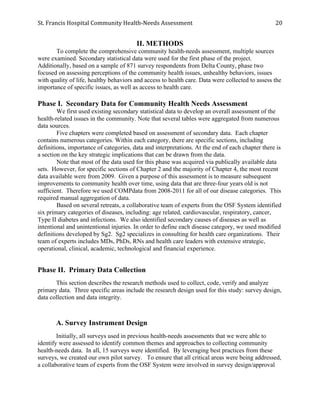 St.	
  Francis	
  Hospital	
  Community	
  Health-­‐Needs	
  Assessment	
  
	
  
20	
  
II. METHODS
To complete the comprehensive community health-needs assessment, multiple sources
were examined. Secondary statistical data were used for the first phase of the project.
Additionally, based on a sample of 871 survey respondents from Delta County, phase two
focused on assessing perceptions of the community health issues, unhealthy behaviors, issues
with quality of life, healthy behaviors and access to health care. Data were collected to assess the
importance of specific issues, as well as access to health care.
Phase I. Secondary Data for Community Health Needs Assessment
We first used existing secondary statistical data to develop an overall assessment of the
health-related issues in the community. Note that several tables were aggregated from numerous
data sources.
Five chapters were completed based on assessment of secondary data. Each chapter
contains numerous categories. Within each category, there are specific sections, including
definitions, importance of categories, data and interpretations. At the end of each chapter there is
a section on the key strategic implications that can be drawn from the data.
Note that most of the data used for this phase was acquired via publically available data
sets. However, for specific sections of Chapter 2 and the majority of Chapter 4, the most recent
data available were from 2009. Given a purpose of this assessment is to measure subsequent
improvements to community health over time, using data that are three-four years old is not
sufficient. Therefore we used COMPdata from 2008-2011 for all of our disease categories. This
required manual aggregation of data.
Based on several retreats, a collaborative team of experts from the OSF System identified
six primary categories of diseases, including: age related, cardiovascular, respiratory, cancer,
Type II diabetes and infections. We also identified secondary causes of diseases as well as
intentional and unintentional injuries. In order to define each disease category, we used modified
definitions developed by Sg2. Sg2 specializes in consulting for health care organizations. Their
team of experts includes MDs, PhDs, RNs and health care leaders with extensive strategic,
operational, clinical, academic, technological and financial experience.
Phase II. Primary Data Collection
This section describes the research methods used to collect, code, verify and analyze
primary data. Three specific areas include the research design used for this study: survey design,
data collection and data integrity.
A. Survey Instrument Design
Initially, all surveys used in previous health-needs assessments that we were able to
identify were assessed to identify common themes and approaches to collecting community
health-needs data. In all, 15 surveys were identified. By leveraging best practices from these
surveys, we created our own pilot survey. To ensure that all critical areas were being addressed,
a collaborative team of experts from the OSF System were involved in survey design/approval
 