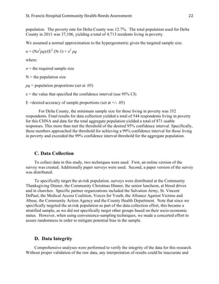 St.	
  Francis	
  Hospital	
  Community	
  Health-­‐Needs	
  Assessment	
  
	
  
22	
  
population. The poverty rate for Delta County was 12.7%. The total population used for Delta
County in 2011 was 37,106, yielding a total of 4,713 residents living in poverty.
We assumed a normal approximation to the hypergeometric given the targeted sample size.
n = (Nz2
pq)/(E2
(N-1) + z2
pq
where:
n = the required sample size
N = the population size
pq = population proportions (set at .05)
z = the value that specified the confidence interval (use 95% CI)
E =desired accuracy of sample proportions (set at +/- .05)
For Delta County, the minimum sample size for those living in poverty was 352
respondents. Final results for data collection yielded a total of 544 respondents living in poverty
for this CHNA and data for the total aggregate population yielded a total of 871 usable
responses. This more than met the threshold of the desired 95% confidence interval. Specifically,
these numbers approached the threshold for achieving a 99% confidence interval for those living
in poverty and exceeded the 99% confidence interval threshold for the aggregate population.
C. Data Collection
To collect data in this study, two techniques were used. First, an online version of the
survey was created. Additionally paper surveys were used. Second, a paper version of the survey
was distributed.
To specifically target the at-risk population, surveys were distributed at the Community
Thanksgiving Dinner, the Community Christmas Dinner, the senior luncheon, at blood drives
and in churches. Specific partner organizations included the Salvation Army, St. Vincent
DePaul, the Medical Access Coalition, Voices for Youth, the Alliance Against Victims and
Abuse, the Community Action Agency and the County Health Department. Note that since we
specifically targeted the at-risk population as part of the data collection effort, this became a
stratified sample, as we did not specifically target other groups based on their socio-economic
status. However, when using convenience-sampling techniques, we made a concerted effort to
assure randomness in order to mitigate potential bias in the sample.
D. Data Integrity
Comprehensive analyses were performed to verify the integrity of the data for this research.
Without proper validation of the raw data, any interpretation of results could be inaccurate and
 