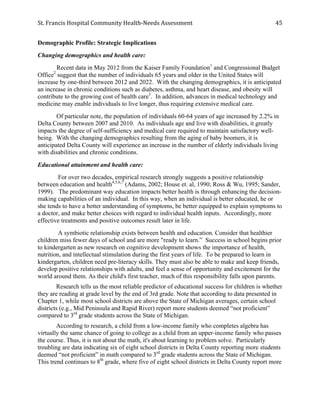 St.	
  Francis	
  Hospital	
  Community	
  Health-­‐Needs	
  Assessment	
  
	
  
45	
  
Demographic Profile: Strategic Implications
Changing demographics and health care:
Recent data in May 2012 from the Kaiser Family Foundation1
and Congressional Budget
Office2
suggest that the number of individuals 65 years and older in the United States will
increase by one-third between 2012 and 2022. With the changing demographics, it is anticipated
an increase in chronic conditions such as diabetes, asthma, and heart disease, and obesity will
contribute to the growing cost of health care3
. In addition, advances in medical technology and
medicine may enable individuals to live longer, thus requiring extensive medical care.
Of particular note, the population of individuals 60-64 years of age increased by 2.2% in
Delta County between 2007 and 2010. As individuals age and live with disabilities, it greatly
impacts the degree of self-sufficiency and medical care required to maintain satisfactory well-
being. With the changing demographics resulting from the aging of baby boomers, it is
anticipated Delta County will experience an increase in the number of elderly individuals living
with disabilities and chronic conditions.
Educational attainment and health care:
For over two decades, empirical research strongly suggests a positive relationship
between education and health4,5,6,7
(Adams, 2002; House et. al, 1990; Ross & Wu, 1995; Sander,
1999). The predominant way education impacts better health is through enhancing the decision-
making capabilities of an individual. In this way, when an individual is better educated, he or
she tends to have a better understanding of symptoms, be better equipped to explain symptoms to
a doctor, and make better choices with regard to individual health inputs. Accordingly, more
effective treatments and positive outcomes result later in life.
A symbiotic relationship exists between health and education. Consider that healthier
children miss fewer days of school and are more "ready to learn.” Success in school begins prior
to kindergarten as new research on cognitive development shows the importance of health,
nutrition, and intellectual stimulation during the first years of life. To be prepared to learn in
kindergarten, children need pre-literacy skills. They must also be able to make and keep friends,
develop positive relationships with adults, and feel a sense of opportunity and excitement for the
world around them. As their child's first teacher, much of this responsibility falls upon parents.
Research tells us the most reliable predictor of educational success for children is whether
they are reading at grade level by the end of 3rd grade. Note that according to data presented in
Chapter 1, while most school districts are above the State of Michigan averages, certain school
districts (e.g., Mid Peninsula and Rapid River) report more students deemed “not proficient”
compared to 3rd
grade students across the State of Michigan.
According to research, a child from a low-income family who completes algebra has
virtually the same chance of going to college as a child from an upper-income family who passes
the course. Thus, it is not about the math, it's about learning to problem solve. Particularly
troubling are data indicating six of eight school districts in Delta County reporting more students
deemed “not proficient” in math compared to 3rd
grade students across the State of Michigan.
This trend continues to 8th
grade, where five of eight school districts in Delta County report more
 
