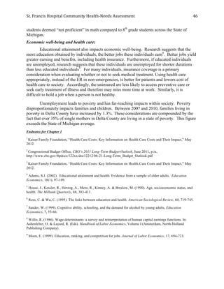 St.	
  Francis	
  Hospital	
  Community	
  Health-­‐Needs	
  Assessment	
  
	
  
46	
  
students deemed “not proficient” in math compared to 8th
grade students across the State of
Michigan.
Economic well-being and health care:
Educational attainment also impacts economic well-being. Research suggests that the
more education obtained by individuals, the better jobs these individuals earn8
. Better jobs yield
greater earning and benefits, including health insurance. Furthermore, if educated individuals
are unemployed, research suggests that these individuals are unemployed for shorter durations
than less educated individuals9
. For many individuals, insurance coverage is a primary
consideration when evaluating whether or not to seek medical treatment. Using health care
appropriately, instead of the ER in non-emergencies, is better for patients and lowers cost of
health care to society. Accordingly, the uninsured are less likely to access preventive care or
seek early treatment of illness and therefore may miss more time at work. Similarly, it is
difficult to hold a job when a person is not healthy.
Unemployment leads to poverty and has far-reaching impacts within society. Poverty
disproportionately impacts families and children. Between 2007 and 2010, families living in
poverty in Delta County have increased by 1.3%. These considerations are compounded by the
fact that over 35% of single mothers in Delta County are living in a state of poverty. This figure
exceeds the State of Michigan average.
Endnotes for Chapter 1
1
Kaiser Family Foundation, “Health Care Costs: Key Information on Health Care Costs and Their Impact,” May
2012.
2
Congressional Budget Office, CBO’s 2011 Long-Term Budget Outlook, June 2011, p.ix,
http://www.cbo.gov/ftpdocs/122xx/doc12212/06-21-Long-Term_Budget_Outlook.pdf
3
Kaiser Family Foundation, “Health Care Costs: Key Information on Health Care Costs and Their Impact,” May
2012.
4
Adams, S.J. (2002). Educational attainment and health: Evidence from a sample of older adults. Education
Economics, 10(1), 97-109.
5
House, J., Kessler, R., Herzog, A., Mero, R., Kinney, A. & Breslow, M. (1990). Age, socioeconomic status, and
health. The Milbank Quarterly, 68, 383-411.
6
Ross, C. & Wu, C. (1995). The links between education and health. American Sociological Review, 60, 719-745.
7
Sander, W. (1999). Cognitive ability, schooling, and the demand for alcohol by young adults, Education
Economics, 7, 53-66.
8
Willis, R. (1986). Wage determinants: a survey and reinterpretation of human capital earnings functions. In:
Ashenfelter, O. & Layard, R. (Eds). Handbook of Labor Economics, Volume I (Amsterdam, North-Holland
Publishing Company).
9
Moen, E. (1999). Education, ranking, and competition for jobs. Journal of Labor Economics, 17, 694-723.
 