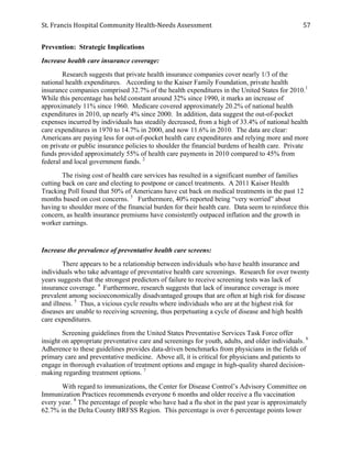 St.	
  Francis	
  Hospital	
  Community	
  Health-­‐Needs	
  Assessment	
  
	
  
57	
  
Prevention: Strategic Implications
Increase health care insurance coverage:
Research suggests that private health insurance companies cover nearly 1/3 of the
national health expenditures. According to the Kaiser Family Foundation, private health
insurance companies comprised 32.7% of the health expenditures in the United States for 2010.1
While this percentage has held constant around 32% since 1990, it marks an increase of
approximately 11% since 1960. Medicare covered approximately 20.2% of national health
expenditures in 2010, up nearly 4% since 2000. In addition, data suggest the out-of-pocket
expenses incurred by individuals has steadily decreased, from a high of 33.4% of national health
care expenditures in 1970 to 14.7% in 2000, and now 11.6% in 2010. The data are clear:
Americans are paying less for out-of-pocket health care expenditures and relying more and more
on private or public insurance policies to shoulder the financial burdens of health care. Private
funds provided approximately 55% of health care payments in 2010 compared to 45% from
federal and local government funds. 2
The rising cost of health care services has resulted in a significant number of families
cutting back on care and electing to postpone or cancel treatments. A 2011 Kaiser Health
Tracking Poll found that 50% of Americans have cut back on medical treatments in the past 12
months based on cost concerns. 3
Furthermore, 40% reported being “very worried” about
having to shoulder more of the financial burden for their health care. Data seem to reinforce this
concern, as health insurance premiums have consistently outpaced inflation and the growth in
worker earnings.
Increase the prevalence of preventative health care screens:
There appears to be a relationship between individuals who have health insurance and
individuals who take advantage of preventative health care screenings. Research for over twenty
years suggests that the strongest predictors of failure to receive screening tests was lack of
insurance coverage. 4
Furthermore, research suggests that lack of insurance coverage is more
prevalent among socioeconomically disadvantaged groups that are often at high risk for disease
and illness. 5
Thus, a vicious cycle results where individuals who are at the highest risk for
diseases are unable to receiving screening, thus perpetuating a cycle of disease and high health
care expenditures.
Screening guidelines from the United States Preventative Services Task Force offer
insight on appropriate preventative care and screenings for youth, adults, and older individuals. 6
Adherence to these guidelines provides data-driven benchmarks from physicians in the fields of
primary care and preventative medicine. Above all, it is critical for physicians and patients to
engage in thorough evaluation of treatment options and engage in high-quality shared decision-
making regarding treatment options. 7
With regard to immunizations, the Center for Disease Control’s Advisory Committee on
Immunization Practices recommends everyone 6 months and older receive a flu vaccination
every year. 8
The percentage of people who have had a flu shot in the past year is approximately
62.7% in the Delta County BRFSS Region. This percentage is over 6 percentage points lower
 