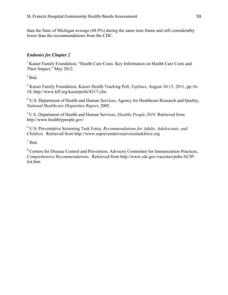 St.	
  Francis	
  Hospital	
  Community	
  Health-­‐Needs	
  Assessment	
  
	
  
58	
  
than the State of Michigan average (68.9%) during the same time frame and still considerably
lower than the recommendations from the CDC.
Endnotes for Chapter 2
1
Kaiser Family Foundation, “Health Care Costs: Key Information on Health Care Costs and
Their Impact,” May 2012.
2
Ibid.
3
Kaiser Family Foundation, Kaiser Health Tracking Poll, Toplines, August 10-15, 2011, pp.16-
18, http://www.kff.org/kaiserpolls/8217.cfm.
4
U.S. Department of Health and Human Services, Agency for Healthcare Research and Quality,
National Healthcare Disparities Report, 2005.
5
U.S. Department of Health and Human Services, Healthy People 2010. Retrieved from
http://www.healthlypeople.gov/
6
U.S. Preventative Screening Task Force, Recommendations for Adults, Adolescents, and
Children. Retrieved from http://www.uspreventativeservicestaskforce.org
7
Ibid.
8
Centers for Disease Control and Prevention, Advisory Committee for Immunization Practices,
Comprehensive Recommendations. Retrieved from http://www.cdc.gov/vaccines/pubs/ACIP-
list.htm
 