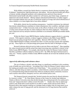 St.	
  Francis	
  Hospital	
  Community	
  Health-­‐Needs	
  Assessment	
  
	
  
62	
  
With children, research has linked obesity to numerous chronic diseases including Type
II diabetes4
, hypertension, high blood pressure, and asthma. Adverse physical health side effects
of obesity include orthopedic problems with weakened joints and lower bone density5
.
Detrimental mental health side effects include low self-esteem, poor body image, symptoms of
depression and suicide ideation6
. Obesity impacts educational performance as studies suggest
that overweight students miss one day of school per month on average and school absenteeism of
obese children is six times higher that of non-obese children7
.
With adults, obesity has far-reaching consequences. Legislative testimony has indicated
that obesity-related illnesses contribute to worker absenteeism, slow workflow, and high worker
compensation rates.8
A Duke University study on the effects of obesity in the workforce noted
13 times more missed work days by obese employees than non-obese employees. Nationwide,
lack of physical activity and poor nutrition contribute to an estimated 300,000 preventable deaths
per year.
Within the Delta County BRFSS Region, leading indicators suggest obesity is a growing
concern. With regard to nutrition, evidence suggests residents in the Delta County BRFSS
Region are not eating enough fruits and vegetables. Between 2005 and 2007, 25% of Delta
County BRFSS Region residents consumed less than 5 or more servings of fruits and vegetables
per day. These figures are a full percentage point greater than the State of Michigan average.
Research indicates physical activity helps to prevent illness and obesity9
. Data regarding
the values toward exercise and the actual time spent exercising may contribute to obesity in the
Delta County BRFSS Region. For example, data from the Center for Disease Control indicate
that 66% of children walked or biked to school in 1973. By 2000, that figure had decreased to
only 13%.10
Nearly a quarter of Delta County BRFSS residents do not meet the moderate activity
standard.
Aggressively addressing youth substance abuse:
The use of tobacco, alcohol, and other drugs is a significant contributor to the escalating
costs of health care service delivery. According to the Center for Disease Control, tobacco use is
the leading preventable cause of death in the United States. 11
On a societal level, alcohol,
tobacco, and other drug use leads to accidents, violent behavior, emotional trauma, and assaults.
It is estimated that drug-induced related risky behavior needlessly drains community resources
such as police intervention, emergency services, and criminal justice costs.
The Surgeon General contends that “alcohol remains the most heavily abused substance
by America’s youth.” 12
Dr. Peter Monti, Director of the Center for Alcohol and Addiction
Studies at Brown University notes that alcohol disrupts the continued growth of an adolescent’s
brain and “impacts the brain’s ability to learn life skills.” 13
Studies show that an adolescent
needs to only drink half as much alcohol as an adult to suffer similar adverse brain effects. 14
Research shows that cigarette smoking as a teenager leads to higher risks for lung cancer as an
adult, reduces the rates of lung growth, and the maximum level of lung function that could be
achieved. 15
 