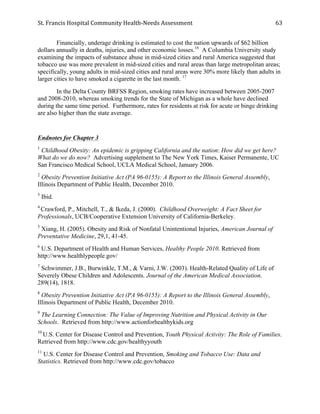 St.	
  Francis	
  Hospital	
  Community	
  Health-­‐Needs	
  Assessment	
  
	
  
63	
  
Financially, underage drinking is estimated to cost the nation upwards of $62 billion
dollars annually in deaths, injuries, and other economic losses.16
A Columbia University study
examining the impacts of substance abuse in mid-sized cities and rural America suggested that
tobacco use was more prevalent in mid-sized cities and rural areas than large metropolitan areas;
specifically, young adults in mid-sized cities and rural areas were 30% more likely than adults in
larger cities to have smoked a cigarette in the last month. 17
In the Delta County BRFSS Region, smoking rates have increased between 2005-2007
and 2008-2010, whereas smoking trends for the State of Michigan as a whole have declined
during the same time period. Furthermore, rates for residents at risk for acute or binge drinking
are also higher than the state average.
Endnotes for Chapter 3
1
Childhood Obesity: An epidemic is gripping California and the nation: How did we get here?
What do we do now? Advertising supplement to The New York Times, Kaiser Permanente, UC
San Francisco Medical School, UCLA Medical School, January 2006.
2
Obesity Prevention Initiative Act (PA 96-0155): A Report to the Illinois General Assembly,
Illinois Department of Public Health, December 2010.
3
Ibid.
4
Crawford, P., Mitchell, T., & Ikeda, J. (2000). Childhood Overweight: A Fact Sheet for
Professionals, UCB/Cooperative Extension University of California-Berkeley.
5
Xiang, H. (2005). Obesity and Risk of Nonfatal Unintentional Injuries, American Journal of
Preventative Medicine, 29,1, 41-45.
6
U.S. Department of Health and Human Services, Healthy People 2010. Retrieved from
http://www.healthlypeople.gov/
7
Schwimmer, J.B., Burwinkle, T.M., & Varni, J.W. (2003). Health-Related Quality of Life of
Severely Obese Children and Adolescents. Journal of the American Medical Association.
289(14), 1818.
8
Obesity Prevention Initiative Act (PA 96-0155): A Report to the Illinois General Assembly,
Illinois Department of Public Health, December 2010.
9
The Learning Connection: The Value of Improving Nutrition and Physical Activity in Our
Schools. Retrieved from http://www.actionforhealthykids.org
10
U.S. Center for Disease Control and Prevention, Youth Physical Activity: The Role of Families.
Retrieved from http://www.cdc.gov/healthyyouth
11
U.S. Center for Disease Control and Prevention, Smoking and Tobacco Use: Data and
Statistics. Retrieved from http://www.cdc.gov/tobacco
 