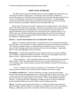 St.	
  Francis	
  Hospital	
  Community	
  Health-­‐Needs	
  Assessment	
  
	
  
9	
  
EXECUTIVE SUMMARY
The Delta County Community Health-Needs Assessment highlights the health needs and
well being of residents in Delta County. Through this needs assessment, collaborative
community partners have identified numerous health issues impacting individuals and families in
the area. Several themes are prevalent in this health-needs assessment – the demographic
composition of the Delta County region, the predictors and prevalence for diseases, leading
causes of mortality, accessibility to health services and healthy behaviors.
Results from this study can be used for strategic decision-making purposes as they directly
relate to the health needs of the community. The study was designed to assess issues and trends
impacting the communities served by OSF St. Francis Hospital, as well as perceptions of
targeted stakeholder groups. Specifically, this assessment provides a detailed analysis of: (1)
Delta County area community health needs using secondary data; and (2) an assessment of
perceptions and behaviors regarding health-related challenges in the community, including
accessibility to needed health care.
PHASE I – USE OF SECONDARY DATA TO IDENTIFY NEEDS
Chapters 1-5 include a detailed analysis of secondary data to assess information regarding
the health status of the community. In order to perform these analyses, information was collected
from numerous secondary sources, including publically available sources as well as private
sources of data. Strategic implications are discussed at the end of each chapter. Specifically,
Phase I of the study highlights several critical areas:
Demographics – Changing demographics forecasts indicate an increase in chronic conditions
such as diabetes, asthma, heart disease, and obesity. Three specific demographic trends in the
region will have a significant impact on health issues, including:
Elderly Population – The 62 and older population has seen a significant increase between
2007 and 2010. While individuals aged 62 and over have recently increased from 21.1% to
23.2% in Delta County, national forecasts estimate that individuals over age 65 will increase by
one-third by 2022.
Poverty – Families living in poverty increased by 1.3% from 2007 to 2010 and the
median annual household income in Delta County is $8,000 less than state averages.
Accessibility to Health Care – The lack of insurance coverage is more prevalent among
socioeconomically disadvantaged groups that are often at high risk for disease and illness. Thus,
a vicious cycle results where individuals who are at the highest risk for diseases are unable to
receive screenings, thus perpetuating a cycle of disease. This is compounded by unhealthy
lifestyles. Even though the State of Michigan is trending positively in terms of individuals
having identifiable health-care providers, Delta County is trending negatively.
Obesity – Research strongly suggests that obesity is a significant problem facing youth and
adults nationally. In Delta County, 41% of people are overweight versus 35.3% in the State of
Michigan. Additionally, almost 30% of residents in Delta County are considered obese.
 