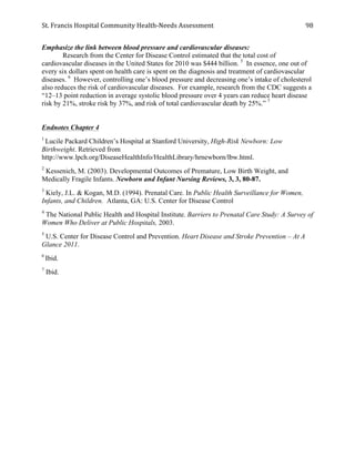 St.	
  Francis	
  Hospital	
  Community	
  Health-­‐Needs	
  Assessment	
  
	
  
98	
  
Emphasize the link between blood pressure and cardiovascular diseases:
Research from the Center for Disease Control estimated that the total cost of
cardiovascular diseases in the United States for 2010 was $444 billion. 5
In essence, one out of
every six dollars spent on health care is spent on the diagnosis and treatment of cardiovascular
diseases. 6
However, controlling one’s blood pressure and decreasing one’s intake of cholesterol
also reduces the risk of cardiovascular diseases. For example, research from the CDC suggests a
“12–13 point reduction in average systolic blood pressure over 4 years can reduce heart disease
risk by 21%, stroke risk by 37%, and risk of total cardiovascular death by 25%.” 7
Endnotes Chapter 4
1
Lucile Packard Children’s Hospital at Stanford University, High-Risk Newborn: Low
Birthweight. Retrieved from
http://www.lpch.org/DiseaseHealthInfo/HealthLibrary/hrnewborn/lbw.html.
2
Kessenich, M. (2003). Developmental Outcomes of Premature, Low Birth Weight, and
Medically Fragile Infants. Newborn and Infant Nursing Reviews, 3, 3, 80-87.
3
Kiely, J.L. & Kogan, M.D. (1994). Prenatal Care. In Public Health Surveillance for Women,
Infants, and Children. Atlanta, GA: U.S. Center for Disease Control
4
The National Public Health and Hospital Institute. Barriers to Prenatal Care Study: A Survey of
Women Who Deliver at Public Hospitals, 2003.
5
U.S. Center for Disease Control and Prevention. Heart Disease and Stroke Prevention – At A
Glance 2011.
6
Ibid.
7
Ibid.
 